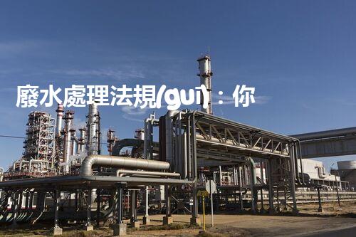 廢水處理法規(guī)：你不明白的企業(yè)合規(guī)與環(huán)境保護！